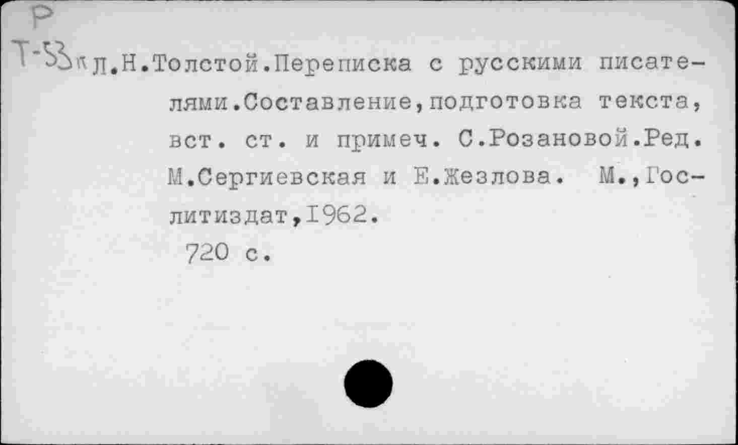 ﻿.Толстой.Переписка с русскими писателями .Составление , подготовка текста, вст. ст. и примеч. С.Розановой.Ред. ГЛ.Сергиевская и Е.Жезлова. М.,Гослитиздат, 1962.
720 с.